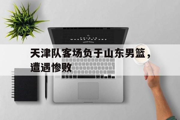 天津队客场负于山东男篮，遭遇惨败的简单介绍