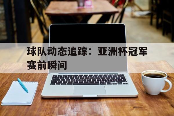 球队动态追踪：亚洲杯冠军赛前瞬间的简单介绍