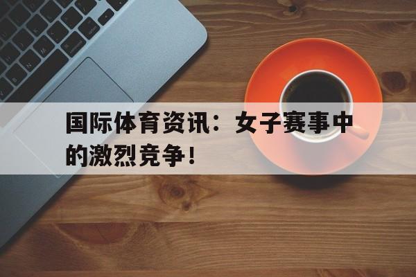 国际体育资讯：女子赛事中的激烈竞争！的简单介绍