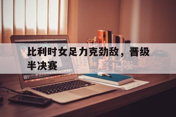 比利时女足力克劲敌，晋级半决赛的简单介绍