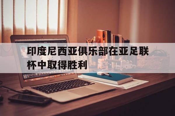 印度尼西亚俱乐部在亚足联杯中取得胜利