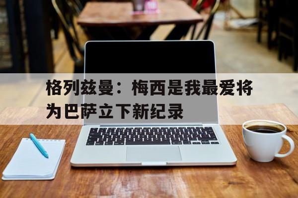 格列兹曼：梅西是我最爱将为巴萨立下新纪录的简单介绍