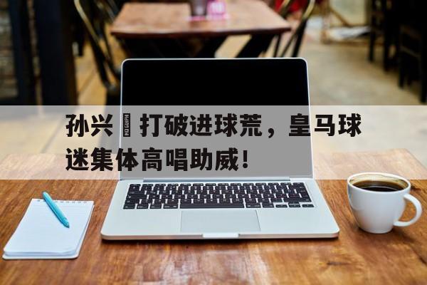 孙兴慜打破进球荒，皇马球迷集体高唱助威！