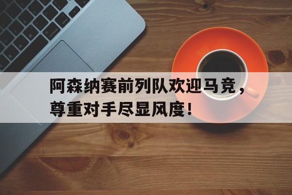 阿森纳赛前列队欢迎马竞,尊重对手尽显风度!