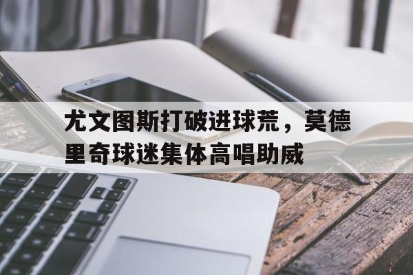 尤文图斯打破进球荒，莫德里奇球迷集体高唱助威尤文图德累体育