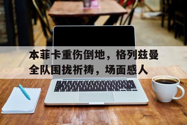 本菲卡重伤倒地，格列兹曼全队围拢祈祷，场面感人