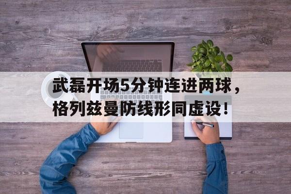 武磊开场5分钟连进两球，格列兹曼防线形同虚设！
